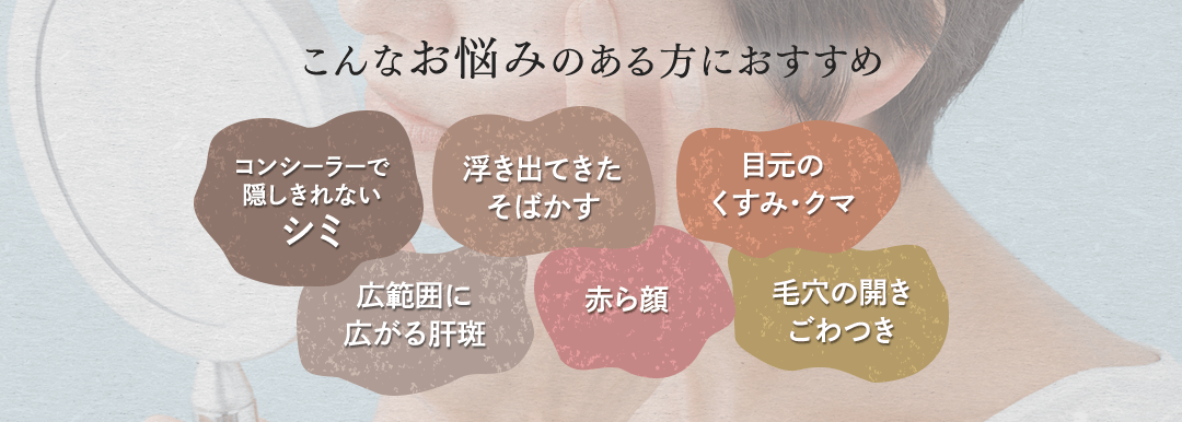 こんなお悩みのある方におすすめ コンシーラーで隠しきれないシミ 浮き出てきたそばかす 目元のくすみ・クマ 広範囲に広がる肝斑 赤ら顔 毛穴の開きごわつき