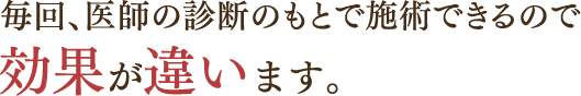 毎回、医師の診断のもとで施術できるので効果が違います。