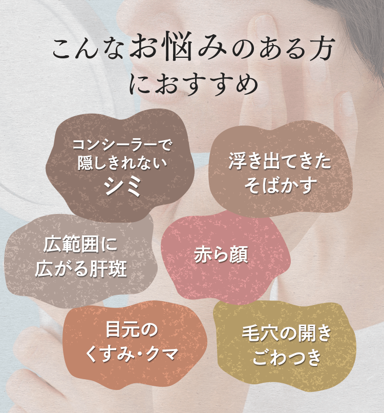 こんなお悩みのある方におすすめ コンシーラーで隠しきれないシミ 浮き出てきたそばかす 目元のくすみ・クマ 広範囲に広がる肝斑 赤ら顔 毛穴の開きごわつき